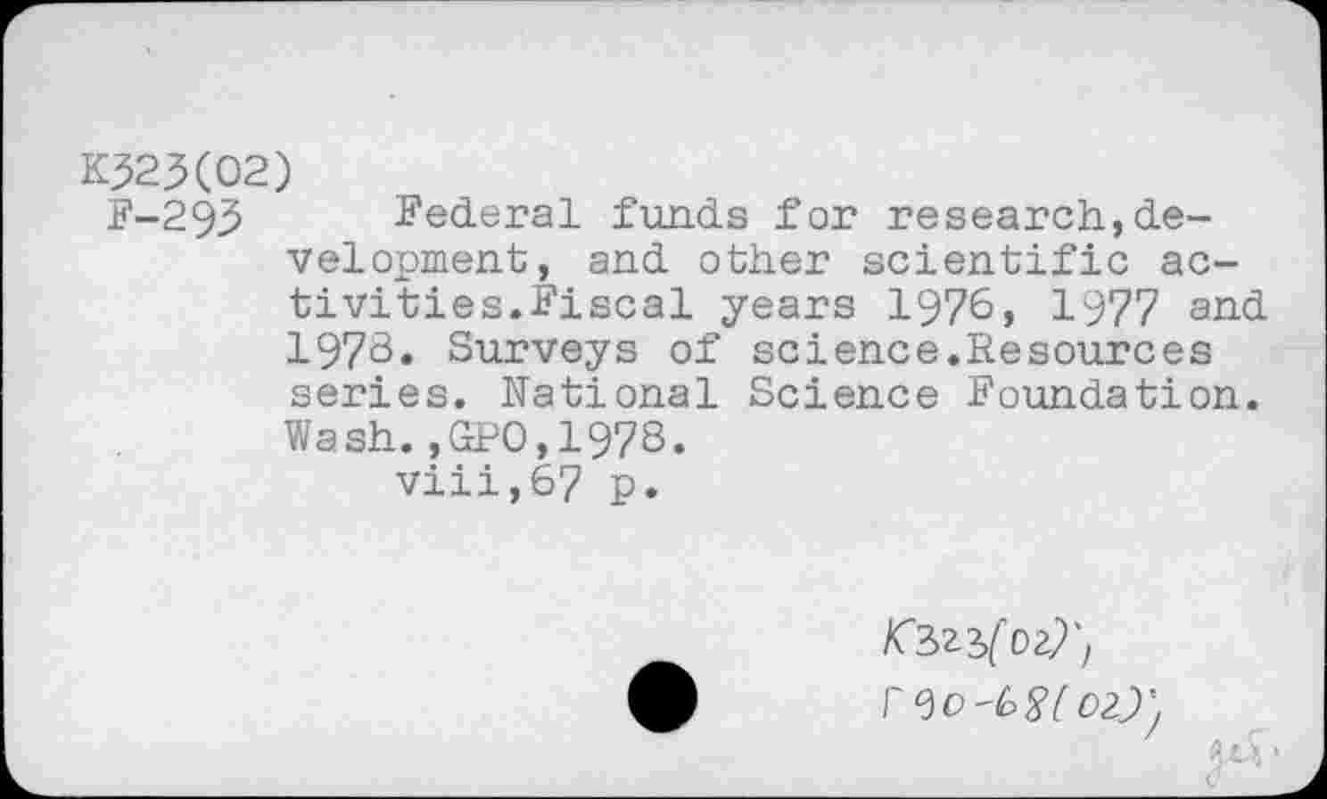 ﻿K323(02)
F-293 Federal funds for research,development, and other scientific activities.Fiscal years 1976, 1977 and 1978. Surveys of science.Resources series. National Science Foundation. Wash.,GPO,197S.
viii,67 p.
/Cszjfoz?', r<3C'W 02.7-,